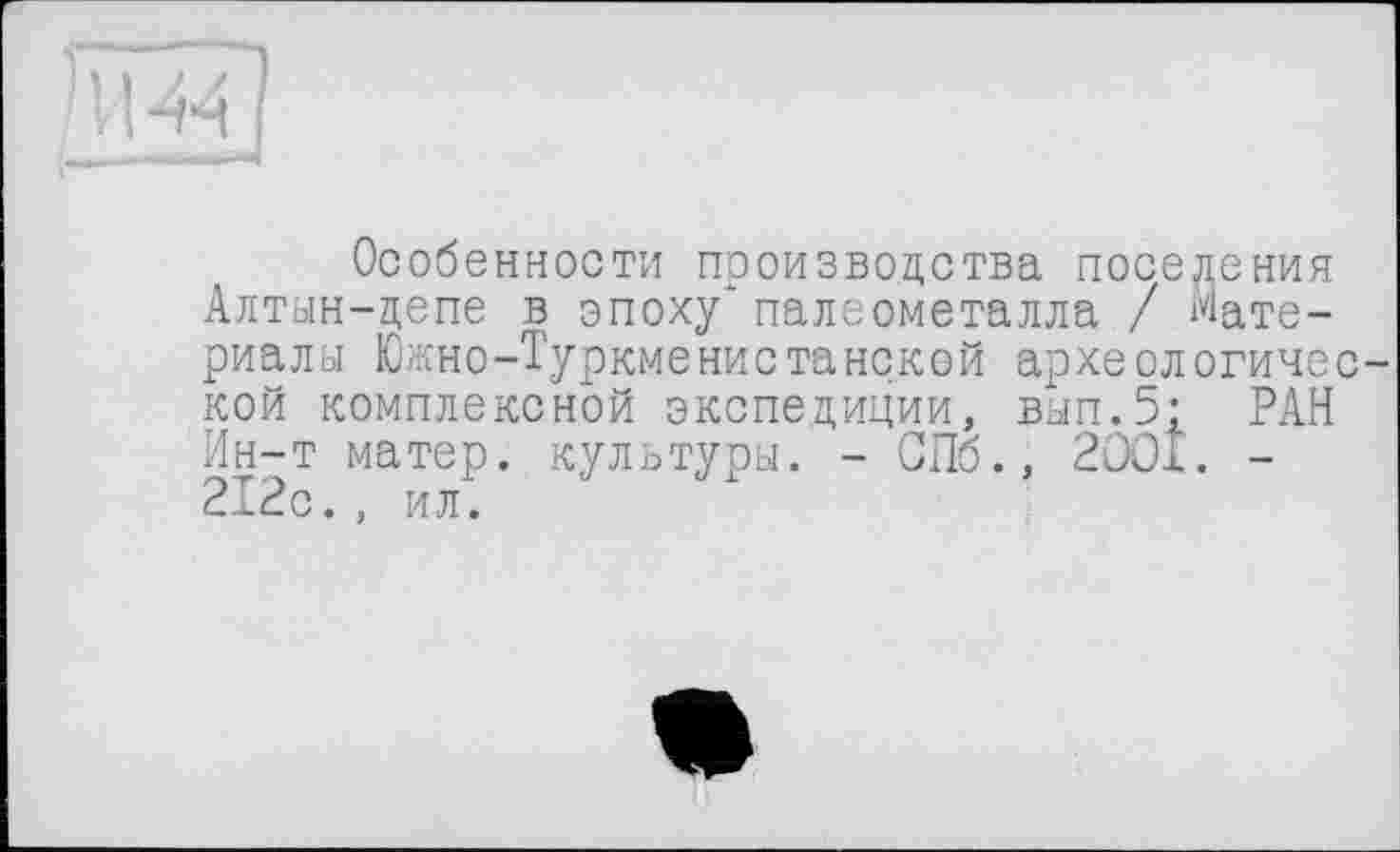 ﻿Особенности производства поседения Алтын-депе в эпоху*палеометалла / Материалы Южно-Туркменистанской археологичес кой комплексной экспедиции, вып.5: РАН Ин-т матер, культуры. - СПб., 2ООА. -212с., ил.